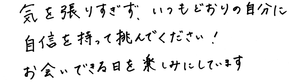 気を張りすぎず、いつもどおりの自分に自身を持って挑んでください！お会いできる日を楽しみにしています